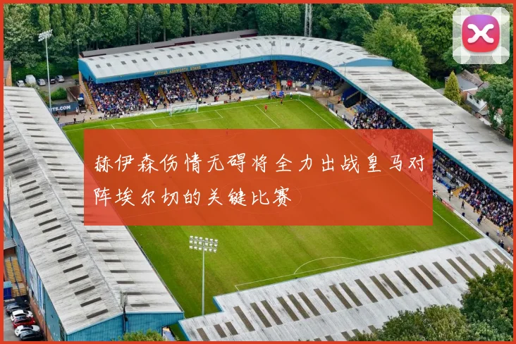 赫伊森伤情无碍将全力出战皇马对阵埃尔切的关键比赛