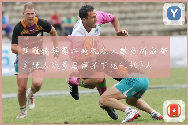亚冠精英第二轮观众人数分析成都主场人流量居高不下达41463人