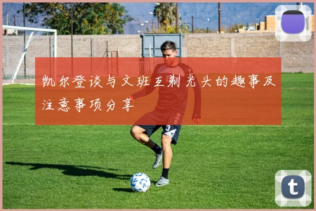 凯尔登谈与文班互剃光头的趣事及注意事项分享