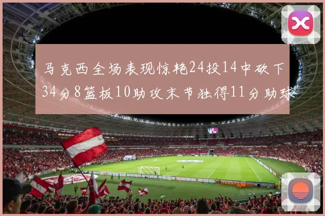 马克西全场表现惊艳24投14中砍下34分8篮板10助攻末节独得11分助球队取胜