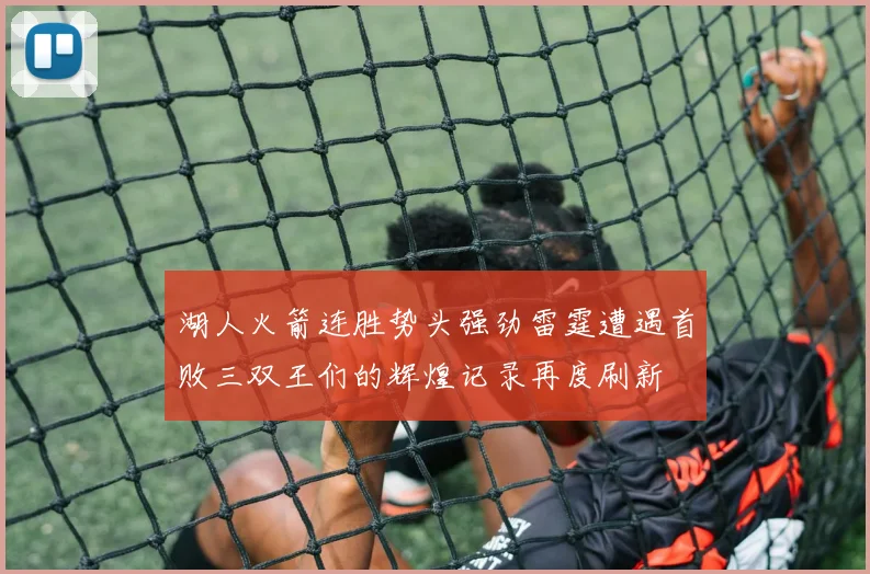 湖人火箭连胜势头强劲雷霆遭遇首败三双王们的辉煌记录再度刷新