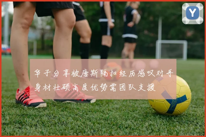 华子分享被唐斯隔扣经历感叹对手身材壮硕高度优势需团队支援