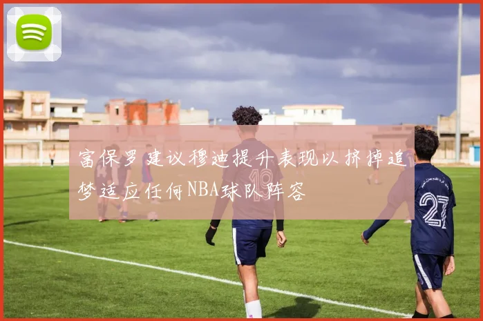 富保罗建议穆迪提升表现以挤掉追梦适应任何NBA球队阵容