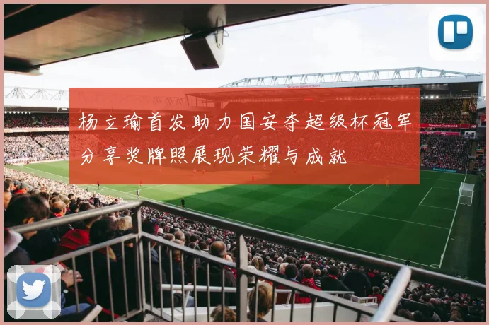 杨立瑜首发助力国安夺超级杯冠军分享奖牌照展现荣耀与成就