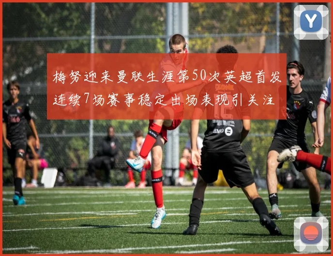 梅努迎来曼联生涯第50次英超首发连续7场赛事稳定出场表现引关注