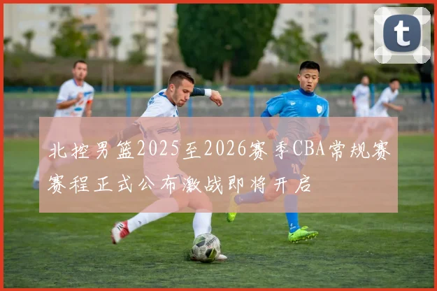 北控男篮2025至2026赛季CBA常规赛赛程正式公布激战即将开启