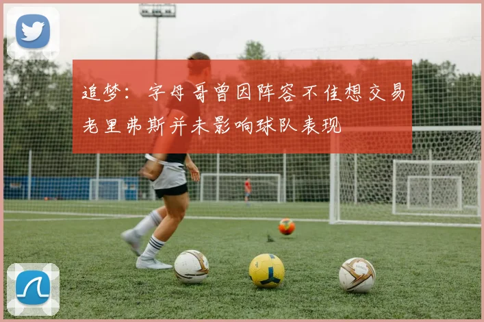 追梦：字母哥曾因阵容不佳想交易老里弗斯并未影响球队表现
